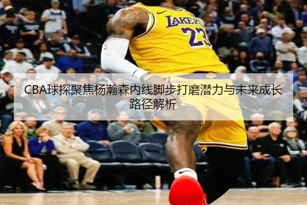 CBA球探聚焦杨瀚森内线脚步打磨潜力与未来成长路径解析