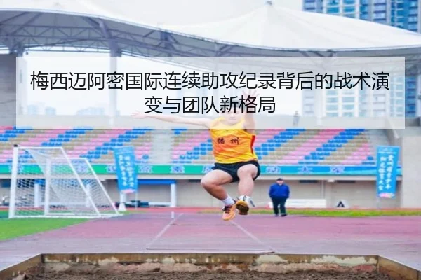 梅西迈阿密国际连续助攻纪录背后的战术演变与团队新格局