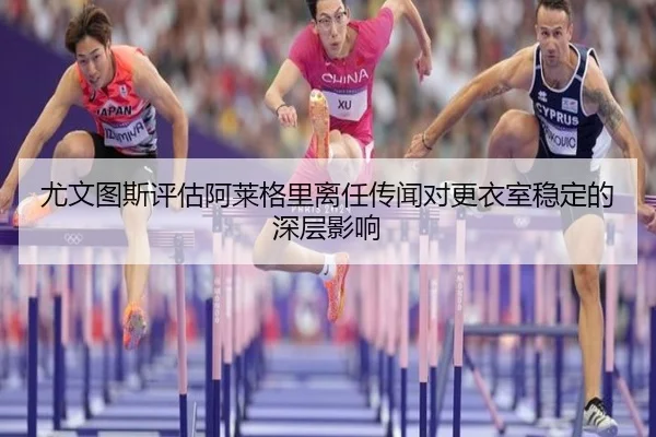 尤文图斯评估阿莱格里离任传闻对更衣室稳定的深层影响
