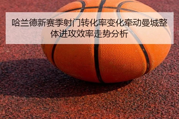 哈兰德新赛季射门转化率变化牵动曼城整体进攻效率走势分析