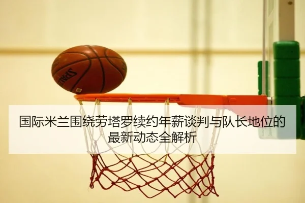 国际米兰围绕劳塔罗续约年薪谈判与队长地位的最新动态全解析